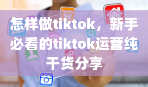 怎样做tiktok，新手必看的tiktok运营纯干货分享