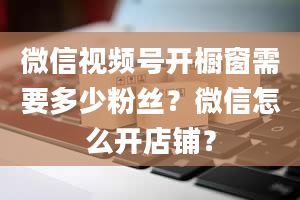 微信视频号开橱窗需要多少粉丝？微信怎么开店铺？