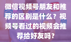 微信视频号朋友和推荐的区别是什么？视频号看过的视频会推荐给好友吗？