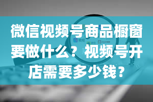 微信视频号商品橱窗要做什么？视频号开店需要多少钱？