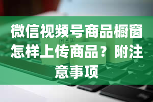 微信视频号商品橱窗怎样上传商品？附注意事项