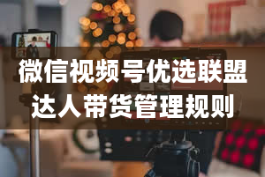 微信视频号优选联盟达人带货管理规则