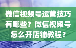 微信视频号运营技巧有哪些？微信视频号怎么开店铺教程？