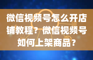 微信视频号怎么开店铺教程？微信视频号如何上架商品？