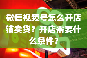 微信视频号怎么开店铺卖货？开店需要什么条件？