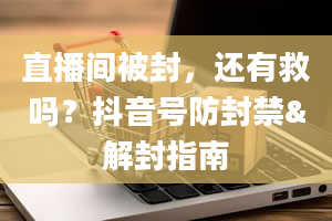 直播间被封，还有救吗？抖音号防封禁&解封指南