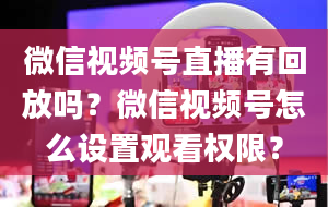 微信视频号直播有回放吗？微信视频号怎么设置观看权限？