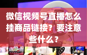 微信视频号直播怎么挂商品链接？要注意些什么？