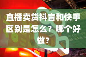 直播卖货抖音和快手区别是怎么？哪个好做？