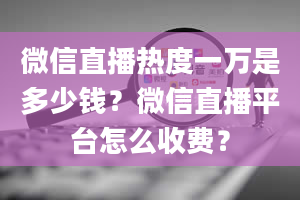 微信直播热度一万是多少钱？微信直播平台怎么收费？