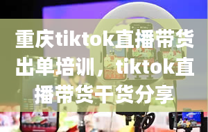 重庆tiktok直播带货出单培训，tiktok直播带货干货分享