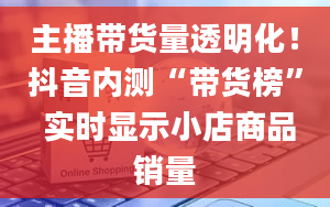 主播带货量透明化！抖音内测“带货榜” 实时显示小店商品销量