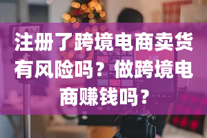 注册了跨境电商卖货有风险吗？做跨境电商赚钱吗？