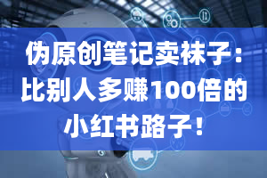 伪原创笔记卖袜子：比别人多赚100倍的小红书路子！