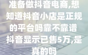 准备做抖音电商,想知道抖音小店是正规的平台吗靠不靠谱 抖音显示已售5万,是真的吗