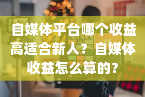 自媒体平台哪个收益高适合新人？自媒体收益怎么算的？