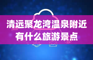 清远聚龙湾温泉附近有什么旅游景点