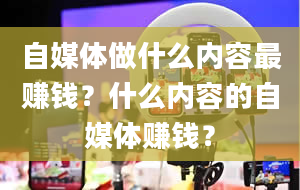 自媒体做什么内容最赚钱？什么内容的自媒体赚钱？