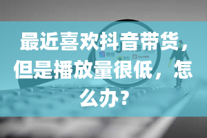 最近喜欢抖音带货，但是播放量很低，怎么办？