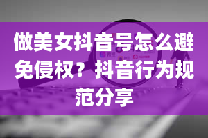 做美女抖音号怎么避免侵权？抖音行为规范分享