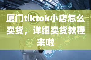 厦门tiktok小店怎么卖货，详细卖货教程来啦