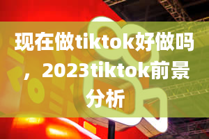 现在做tiktok好做吗，2023tiktok前景分析