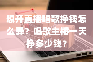 想开直播唱歌挣钱怎么弄？唱歌主播一天挣多少钱？