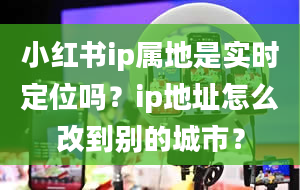 小红书ip属地是实时定位吗？ip地址怎么改到别的城市？