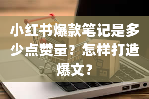 小红书爆款笔记是多少点赞量？怎样打造爆文？