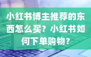 小红书博主推荐的东西怎么买？小红书如何下单购物？