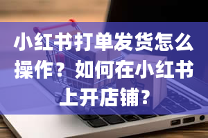 小红书打单发货怎么操作？如何在小红书上开店铺？