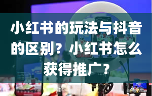 小红书的玩法与抖音的区别？小红书怎么获得推广？