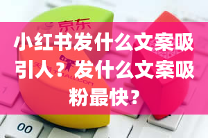 小红书发什么文案吸引人？发什么文案吸粉最快？