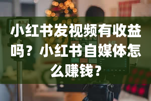 小红书发视频有收益吗？小红书自媒体怎么赚钱？