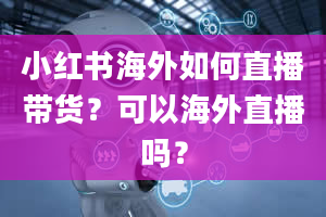 小红书海外如何直播带货？可以海外直播吗？