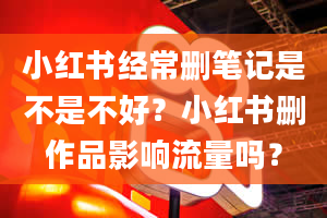 小红书经常删笔记是不是不好？小红书删作品影响流量吗？