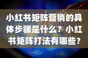 小红书矩阵营销的具体步骤是什么？小红书矩阵打法有哪些？