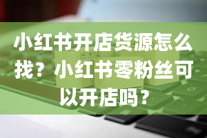 小红书开店货源怎么找？小红书零粉丝可以开店吗？