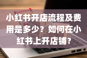 小红书开店流程及费用是多少？如何在小红书上开店铺？