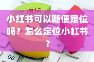 小红书可以随便定位吗？怎么定位小红书？