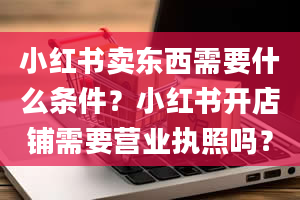 小红书卖东西需要什么条件？小红书开店铺需要营业执照吗？