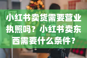 小红书卖货需要营业执照吗？小红书卖东西需要什么条件？