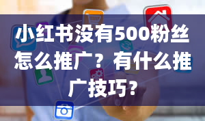 小红书没有500粉丝怎么推广？有什么推广技巧？