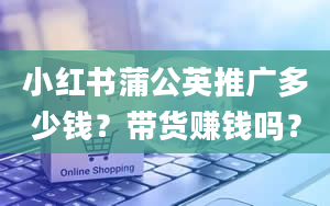 小红书蒲公英推广多少钱？带货赚钱吗？