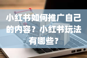 小红书如何推广自己的内容？小红书玩法有哪些？