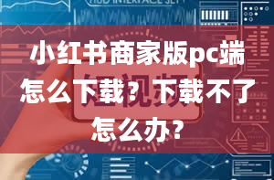 小红书商家版pc端怎么下载？下载不了怎么办？