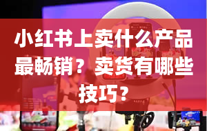 小红书上卖什么产品最畅销？卖货有哪些技巧？