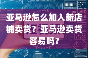 亚马逊怎么加入新店铺卖货？亚马逊卖货容易吗？