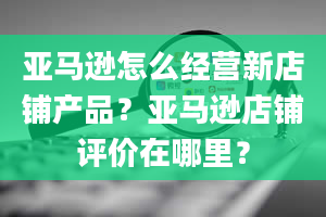 亚马逊怎么经营新店铺产品？亚马逊店铺评价在哪里？