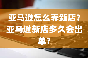 亚马逊怎么养新店？亚马逊新店多久会出单？